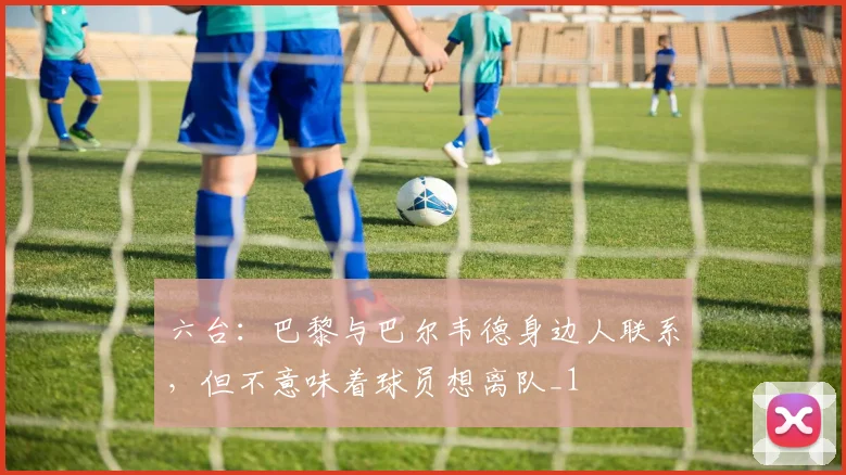 六台：巴黎与巴尔韦德身边人联系，但不意味着球员想离队_1
