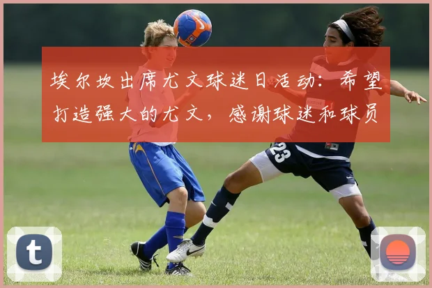 埃尔坎出席尤文球迷日活动：希望打造强大的尤文，感谢球迷和球员