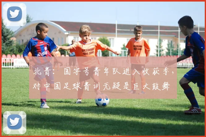 北青：国字号青年队进入收获季，对中国足球青训无疑是巨大鼓舞